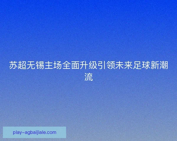 苏超无锡主场全面升级引领未来足球新潮流