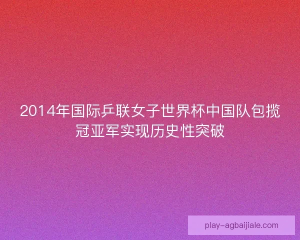 2014年国际乒联女子世界杯中国队包揽冠亚军实现历史性突破