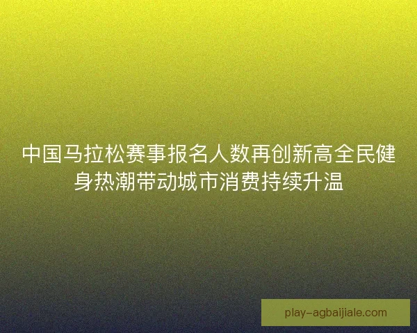 中国马拉松赛事报名人数再创新高全民健身热潮带动城市消费持续升温
