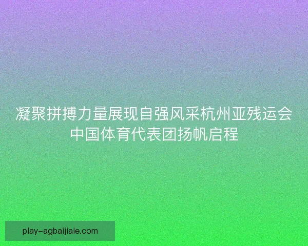 凝聚拼搏力量展现自强风采杭州亚残运会中国体育代表团扬帆启程