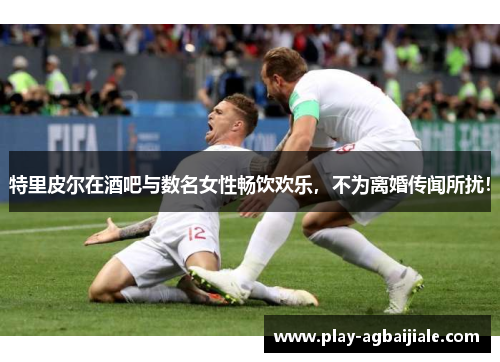 特里皮尔在酒吧与数名女性畅饮欢乐，不为离婚传闻所扰！